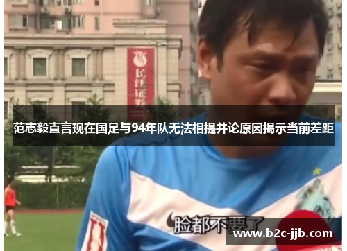 范志毅直言现在国足与94年队无法相提并论原因揭示当前差距