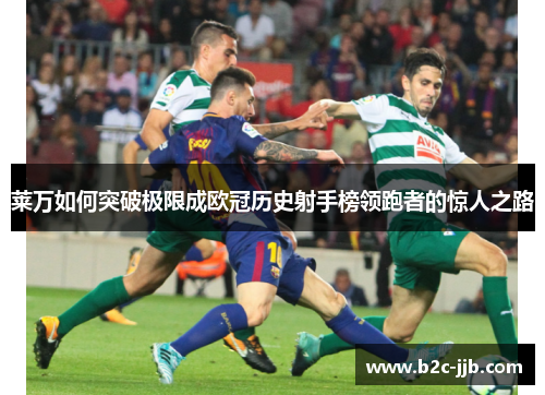 莱万如何突破极限成欧冠历史射手榜领跑者的惊人之路