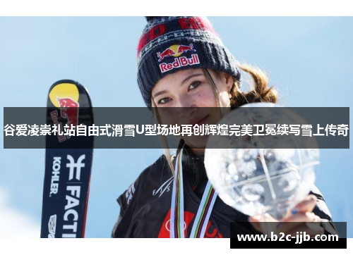 谷爱凌崇礼站自由式滑雪U型场地再创辉煌完美卫冕续写雪上传奇