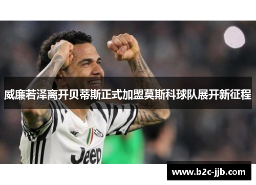 威廉若泽离开贝蒂斯正式加盟莫斯科球队展开新征程