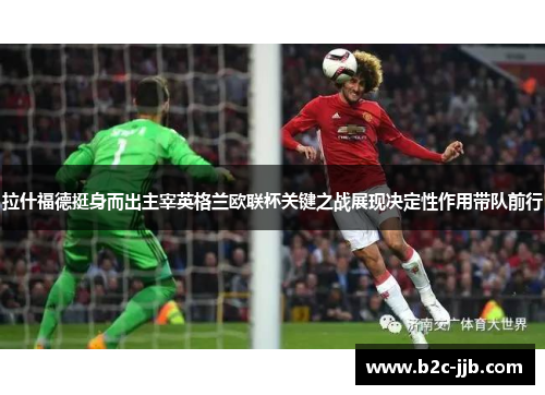 拉什福德挺身而出主宰英格兰欧联杯关键之战展现决定性作用带队前行