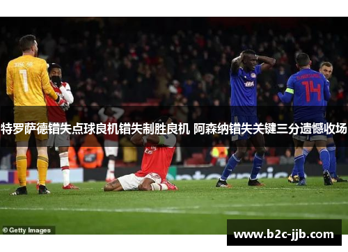 特罗萨德错失点球良机错失制胜良机 阿森纳错失关键三分遗憾收场