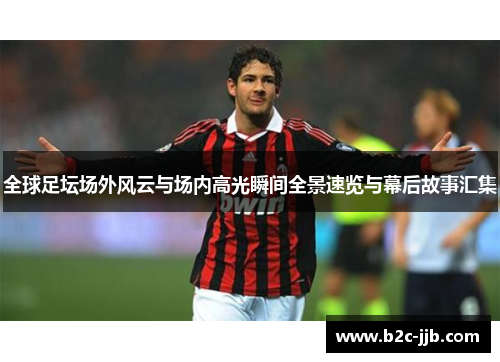 全球足坛场外风云与场内高光瞬间全景速览与幕后故事汇集