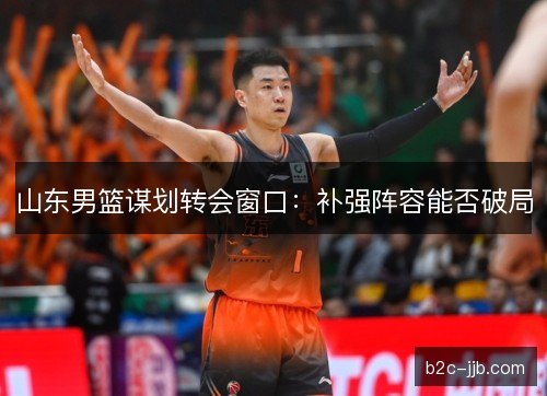 山东男篮谋划转会窗口：补强阵容能否破局